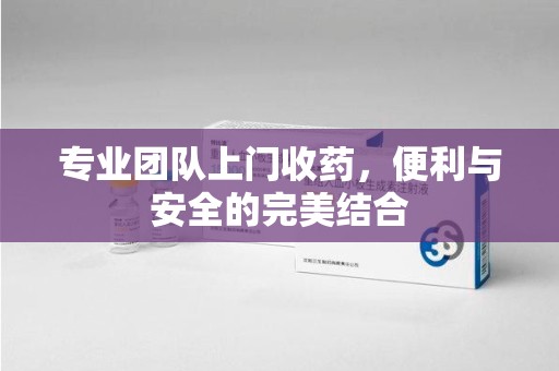 温州专业团队上门收药，便利与安全的完美结合