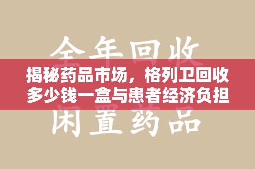 温州揭秘药品市场，格列卫回收多少钱一盒与患者经济负担的深度分析