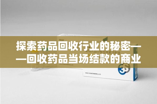 温州探索药品回收行业的秘密——回收药品当场结款的商业逻辑与社会价值