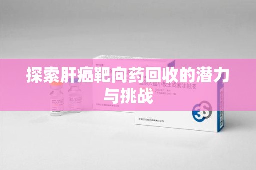 温州探索肝癌靶向药回收的潜力与挑战