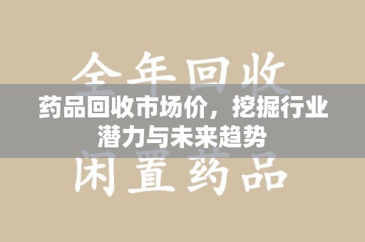 温州药品回收市场价，挖掘行业潜力与未来趋势