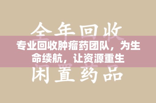 温州专业回收肿瘤药团队，为生命续航，让资源重生