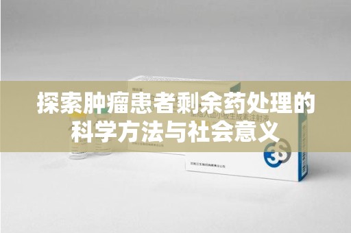温州探索肿瘤患者剩余药处理的科学方法与社会意义
