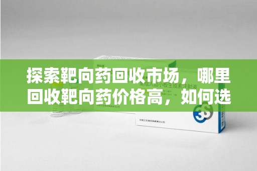 温州探索靶向药回收市场，哪里回收靶向药价格高，如何选择最优渠道