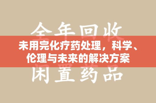 温州未用完化疗药处理，科学、伦理与未来的解决方案