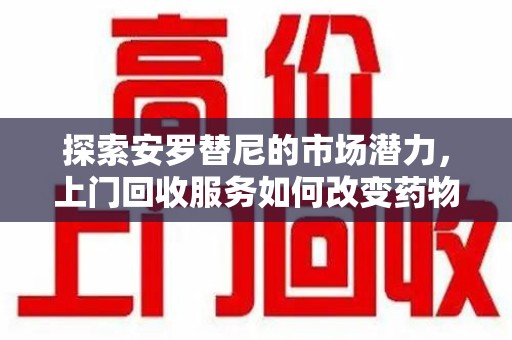 温州探索安罗替尼的市场潜力，上门回收服务如何改变药物流通生态