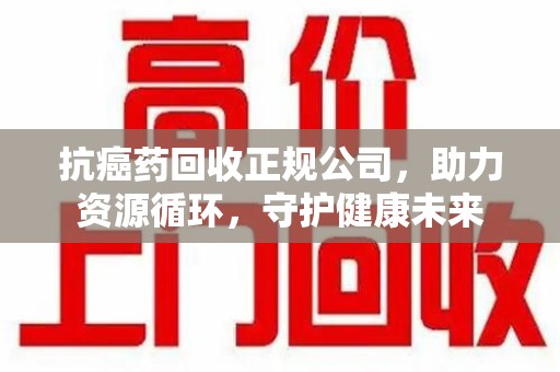 温州抗癌药回收正规公司，助力资源循环，守护健康未来