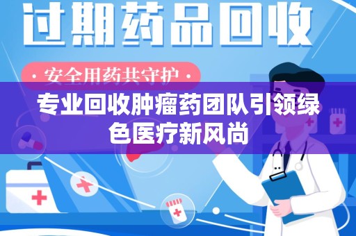 温州专业回收肿瘤药团队引领绿色医疗新风尚
