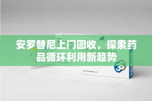 温州安罗替尼上门回收，探索药品循环利用新趋势