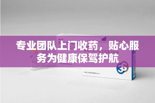 温州专业团队上门收药，贴心服务为健康保驾护航