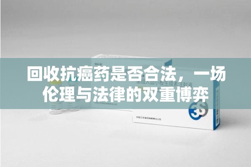 温州回收抗癌药是否合法，一场伦理与法律的双重博弈