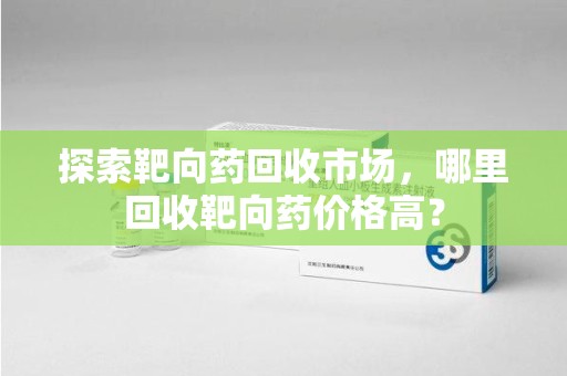 温州探索靶向药回收市场，哪里回收靶向药价格高？