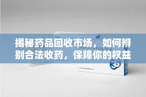 温州揭秘药品回收市场，如何辨别合法收药，保障你的权益与健康