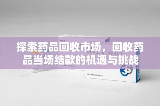 温州探索药品回收市场，回收药品当场结款的机遇与挑战