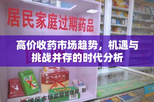 温州高价收药市场趋势，机遇与挑战并存的时代分析