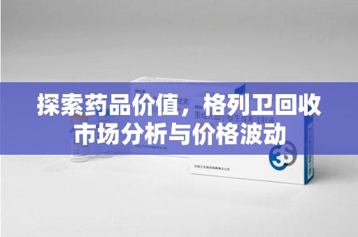 温州探索药品价值，格列卫回收市场分析与价格波动