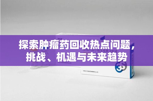 温州探索肿瘤药回收热点问题，挑战、机遇与未来趋势